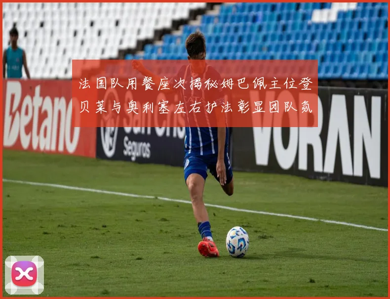 法国队用餐座次揭秘姆巴佩主位登贝莱与奥利塞左右护法彰显团队氛围