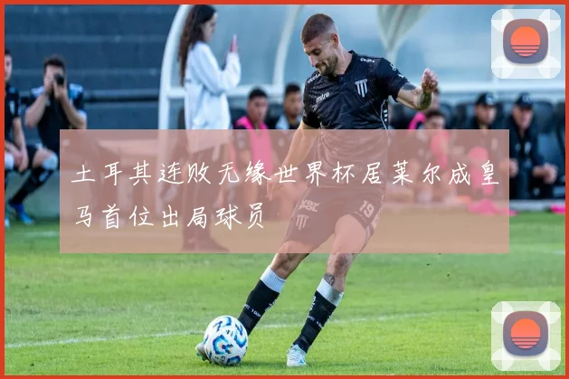 土耳其连败无缘世界杯居莱尔成皇马首位出局球员