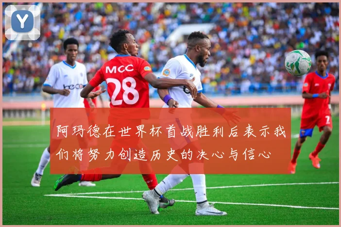 阿玛德在世界杯首战胜利后表示我们将努力创造历史的决心与信心