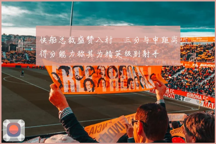 快船总裁盛赞八村塁三分与中距离得分能力称其为精英级别射手