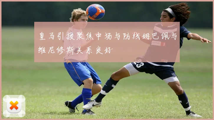皇马引援聚焦中场与防线姆巴佩与维尼修斯关系良好