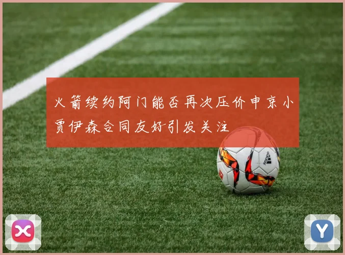 火箭续约阿门能否再次压价申京小贾伊森合同友好引发关注