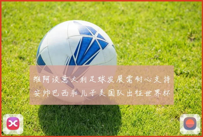 维阿谈意大利足球发展需耐心支持安帅巴西和儿子美国队出征世界杯