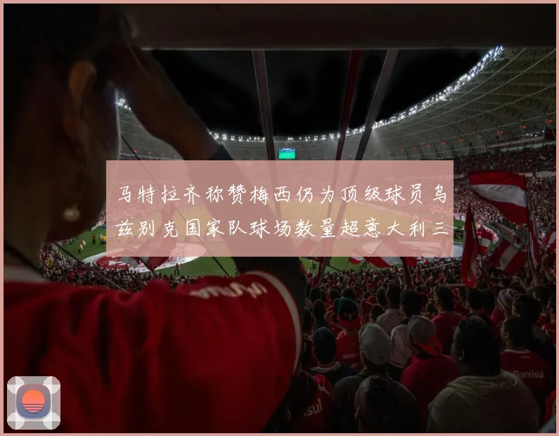 马特拉齐称赞梅西仍为顶级球员乌兹别克国家队球场数量超意大利三倍