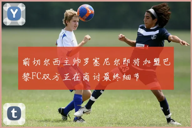 前切尔西主帅罗塞尼尔即将加盟巴黎FC双方正在商讨最终细节