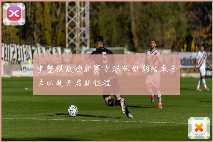 重整旗鼓迎新赛季球队假期结束全力以赴开启新征程