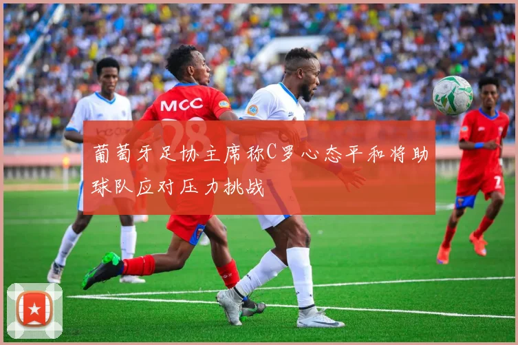 葡萄牙足协主席称C罗心态平和将助球队应对压力挑战