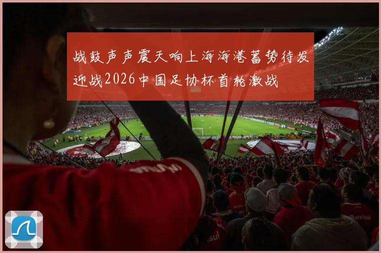 战鼓声声震天响上海海港蓄势待发迎战2026中国足协杯首轮激战