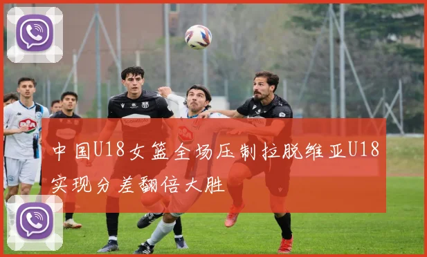 中国U18女篮全场压制拉脱维亚U18实现分差翻倍大胜