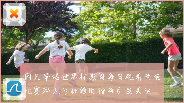 因凡蒂诺世界杯期间每日观看两场比赛私人飞机随时待命引发关注