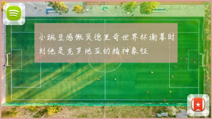小豌豆感慨莫德里奇世界杯谢幕时刻他是克罗地亚的精神象征