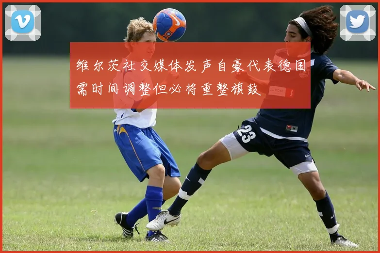 维尔茨社交媒体发声自豪代表德国需时间调整但必将重整旗鼓