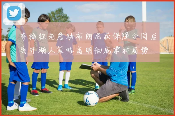 夸梅称老詹助布朗尼获保障合同后离开湖人策略高明彻底掌控局势